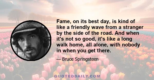 Fame, on its best day, is kind of like a friendly wave from a stranger by the side of the road. And when it's not so good, it's like a long walk home, all alone, with nobody in when you get there.