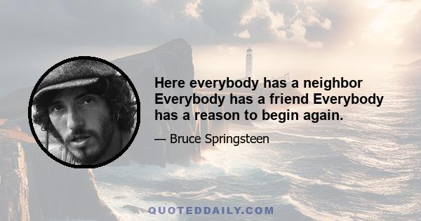 Here everybody has a neighbor Everybody has a friend Everybody has a reason to begin again.