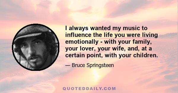 I always wanted my music to influence the life you were living emotionally - with your family, your lover, your wife, and, at a certain point, with your children.