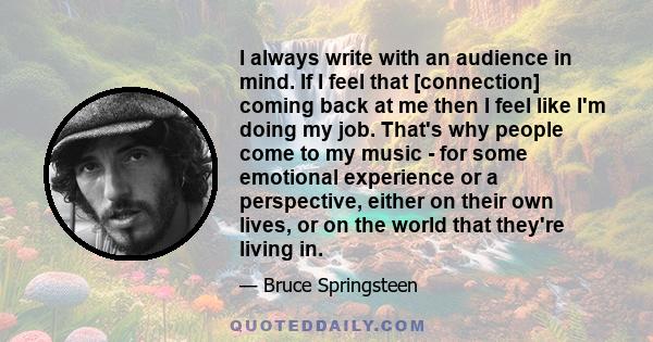 I always write with an audience in mind. If I feel that [connection] coming back at me then I feel like I'm doing my job. That's why people come to my music - for some emotional experience or a perspective, either on