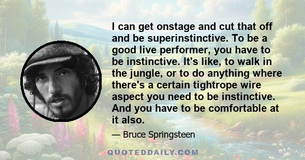 I can get onstage and cut that off and be superinstinctive. To be a good live performer, you have to be instinctive. It's like, to walk in the jungle, or to do anything where there's a certain tightrope wire aspect you