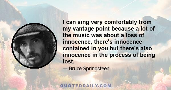 I can sing very comfortably from my vantage point because a lot of the music was about a loss of innocence, there's innocence contained in you but there's also innocence in the process of being lost.