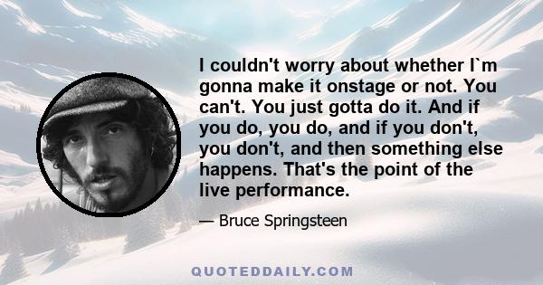 I couldn't worry about whether I`m gonna make it onstage or not. You can't. You just gotta do it. And if you do, you do, and if you don't, you don't, and then something else happens. That's the point of the live