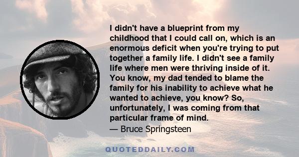 I didn't have a blueprint from my childhood that I could call on, which is an enormous deficit when you're trying to put together a family life. I didn't see a family life where men were thriving inside of it. You know, 