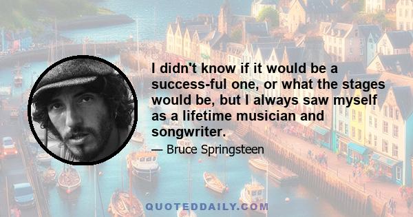 I didn't know if it would be a success-ful one, or what the stages would be, but I always saw myself as a lifetime musician and songwriter.