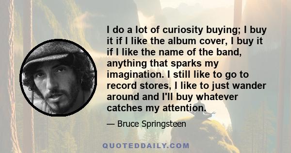 I do a lot of curiosity buying; I buy it if I like the album cover, I buy it if I like the name of the band, anything that sparks my imagination. I still like to go to record stores, I like to just wander around and