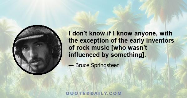 I don't know if I know anyone, with the exception of the early inventors of rock music [who wasn't influenced by something].