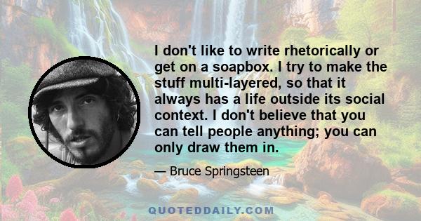 I don't like to write rhetorically or get on a soapbox. I try to make the stuff multi-layered, so that it always has a life outside its social context. I don't believe that you can tell people anything; you can only