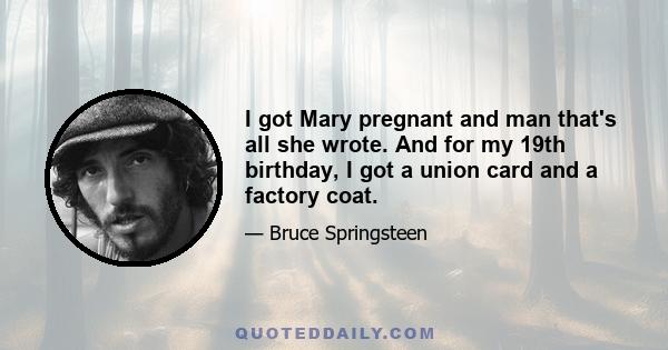 I got Mary pregnant and man that's all she wrote. And for my 19th birthday, I got a union card and a factory coat.