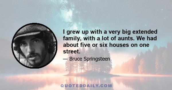 I grew up with a very big extended family, with a lot of aunts. We had about five or six houses on one street.