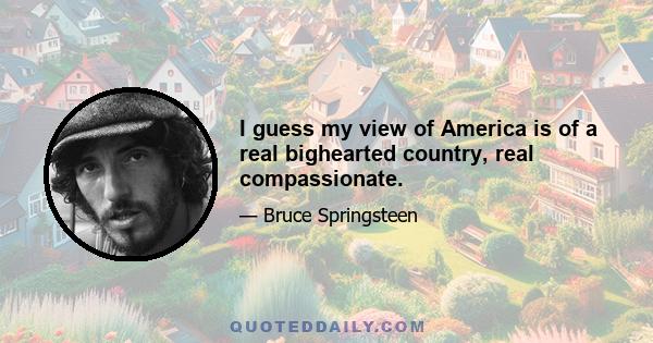 I guess my view of America is of a real bighearted country, real compassionate.