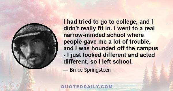 I had tried to go to college, and I didn't really fit in. I went to a real narrow-minded school where people gave me a lot of trouble, and I was hounded off the campus - I just looked different and acted different, so I 