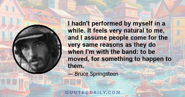 I hadn't performed by myself in a while. It feels very natural to me, and I assume people come for the very same reasons as they do when I'm with the band: to be moved, for something to happen to them.