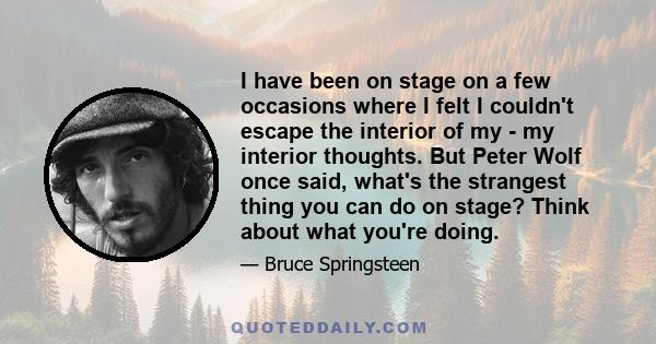 I have been on stage on a few occasions where I felt I couldn't escape the interior of my - my interior thoughts. But Peter Wolf once said, what's the strangest thing you can do on stage? Think about what you're doing.