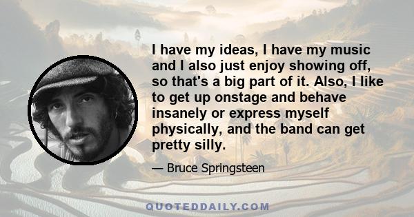 I have my ideas, I have my music and I also just enjoy showing off, so that's a big part of it. Also, I like to get up onstage and behave insanely or express myself physically, and the band can get pretty silly.