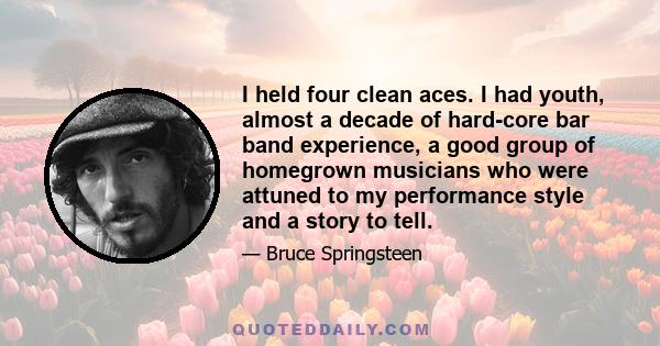 I held four clean aces. I had youth, almost a decade of hard-core bar band experience, a good group of homegrown musicians who were attuned to my performance style and a story to tell.