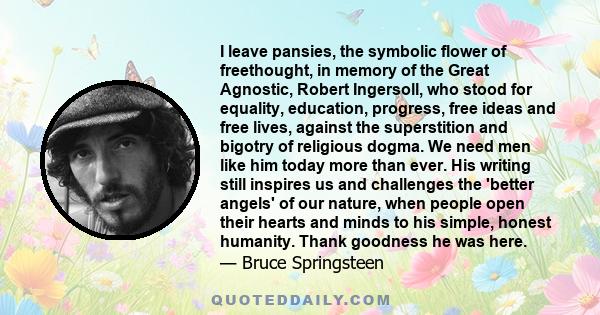 I leave pansies, the symbolic flower of freethought, in memory of the Great Agnostic, Robert Ingersoll, who stood for equality, education, progress, free ideas and free lives, against the superstition and bigotry of