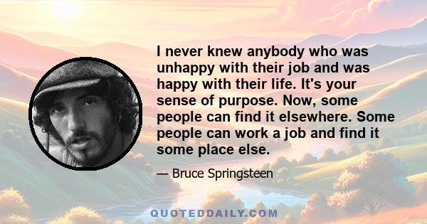 I never knew anybody who was unhappy with their job and was happy with their life. It's your sense of purpose. Now, some people can find it elsewhere. Some people can work a job and find it some place else.