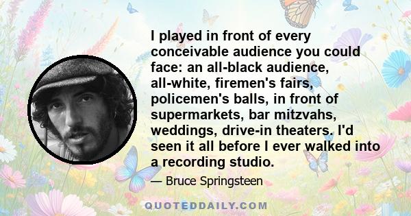 I played in front of every conceivable audience you could face: an all-black audience, all-white, firemen's fairs, policemen's balls, in front of supermarkets, bar mitzvahs, weddings, drive-in theaters. I'd seen it all