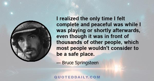 I realized the only time I felt complete and peaceful was while I was playing or shortly afterwards, even though it was in front of thousands of other people, which most people wouldn't consider to be a safe place.