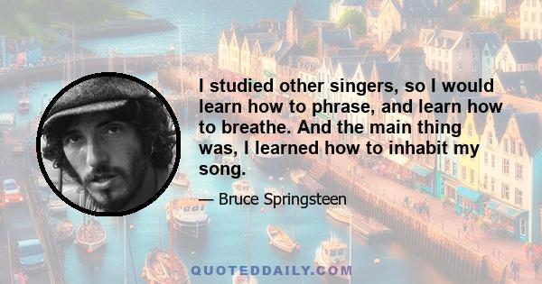 I studied other singers, so I would learn how to phrase, and learn how to breathe. And the main thing was, I learned how to inhabit my song.