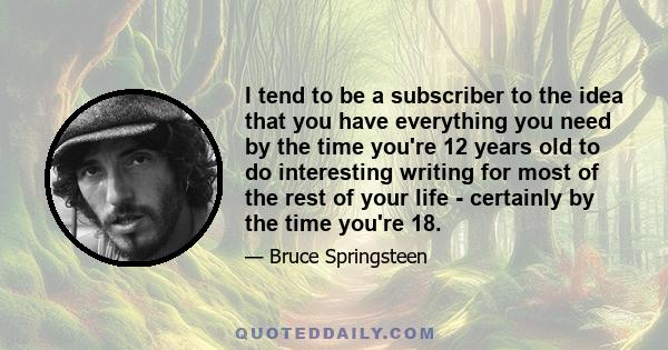 I tend to be a subscriber to the idea that you have everything you need by the time you're 12 years old to do interesting writing for most of the rest of your life - certainly by the time you're 18.