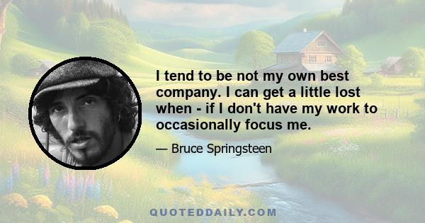 I tend to be not my own best company. I can get a little lost when - if I don't have my work to occasionally focus me.