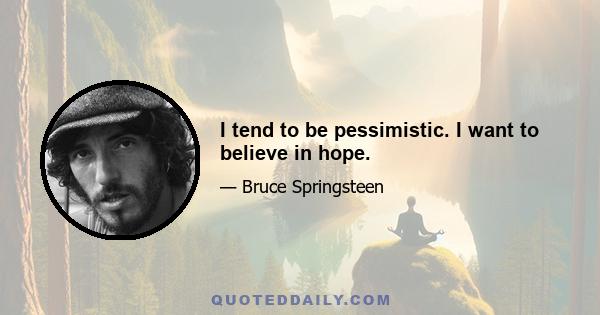 I tend to be pessimistic. I want to believe in hope.