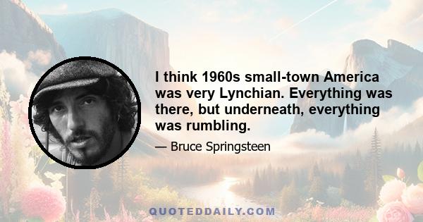 I think 1960s small-town America was very Lynchian. Everything was there, but underneath, everything was rumbling.