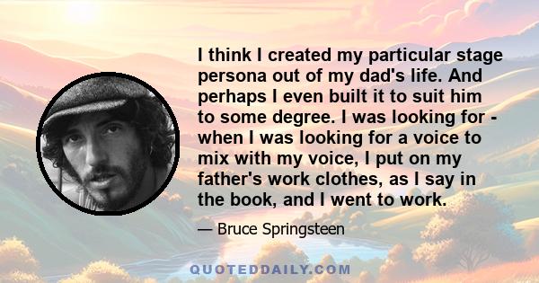 I think I created my particular stage persona out of my dad's life. And perhaps I even built it to suit him to some degree. I was looking for - when I was looking for a voice to mix with my voice, I put on my father's