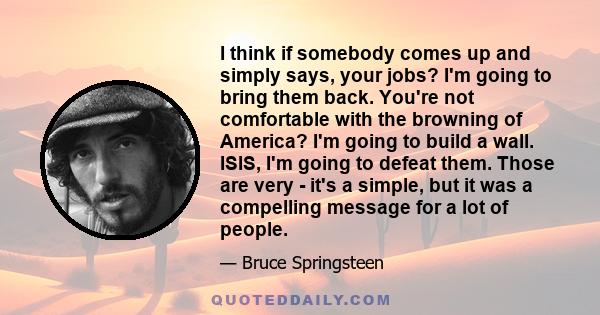 I think if somebody comes up and simply says, your jobs? I'm going to bring them back. You're not comfortable with the browning of America? I'm going to build a wall. ISIS, I'm going to defeat them. Those are very -