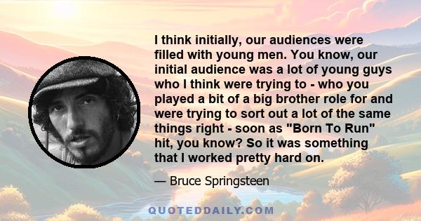 I think initially, our audiences were filled with young men. You know, our initial audience was a lot of young guys who I think were trying to - who you played a bit of a big brother role for and were trying to sort out 