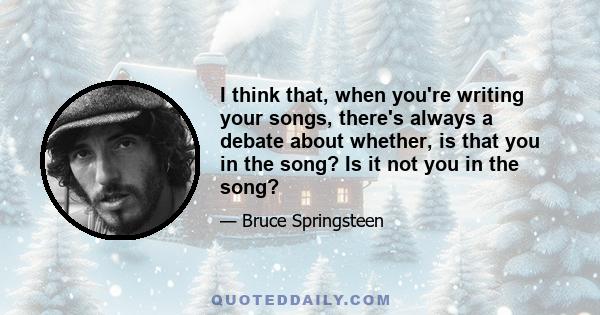 I think that, when you're writing your songs, there's always a debate about whether, is that you in the song? Is it not you in the song?