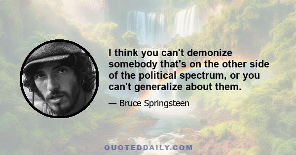 I think you can't demonize somebody that's on the other side of the political spectrum, or you can't generalize about them.