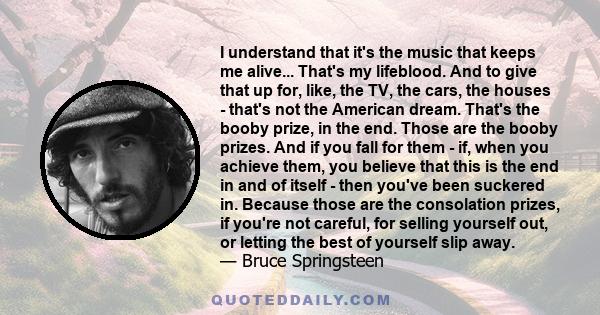 I understand that it's the music that keeps me alive... That's my lifeblood. And to give that up for, like, the TV, the cars, the houses - that's not the American dream. That's the booby prize, in the end. Those are the 