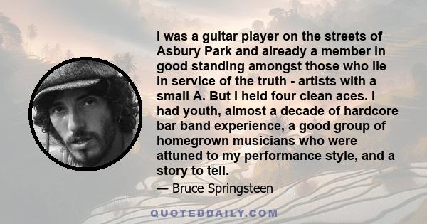 I was a guitar player on the streets of Asbury Park and already a member in good standing amongst those who lie in service of the truth - artists with a small A. But I held four clean aces. I had youth, almost a decade