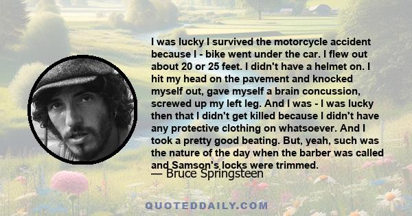 I was lucky I survived the motorcycle accident because I - bike went under the car. I flew out about 20 or 25 feet. I didn't have a helmet on. I hit my head on the pavement and knocked myself out, gave myself a brain