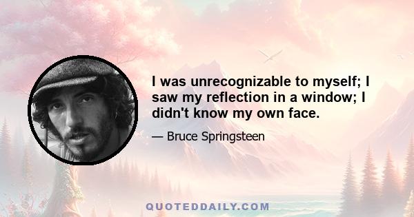 I was unrecognizable to myself; I saw my reflection in a window; I didn't know my own face.