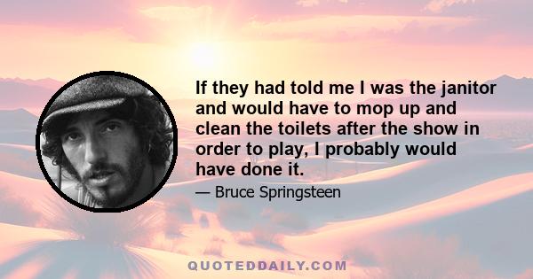 If they had told me I was the janitor and would have to mop up and clean the toilets after the show in order to play, I probably would have done it.