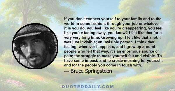 If you don't connect yourself to your family and to the world in some fashion, through your job or whatever it is you do, you feel like you're disappearing, you feel like you're fading away, you know? I felt like that