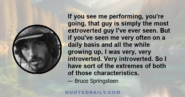 If you see me performing, you're going, that guy is simply the most extroverted guy I've ever seen. But if you've seen me very often on a daily basis and all the while growing up, I was very, very introverted. Very