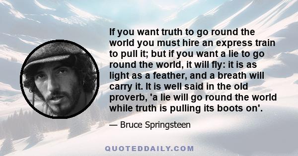 If you want truth to go round the world you must hire an express train to pull it; but if you want a lie to go round the world, it will fly: it is as light as a feather, and a breath will carry it. It is well said in