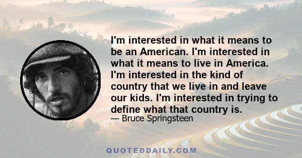 I'm interested in what it means to be an American. I'm interested in what it means to live in America. I'm interested in the kind of country that we live in and leave our kids. I'm interested in trying to define what