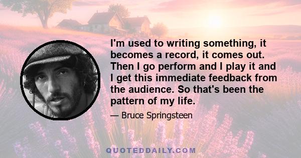 I'm used to writing something, it becomes a record, it comes out. Then I go perform and I play it and I get this immediate feedback from the audience. So that's been the pattern of my life.