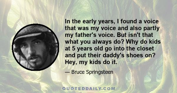 In the early years, I found a voice that was my voice and also partly my father's voice. But isn't that what you always do? Why do kids at 5 years old go into the closet and put their daddy's shoes on? Hey, my kids do