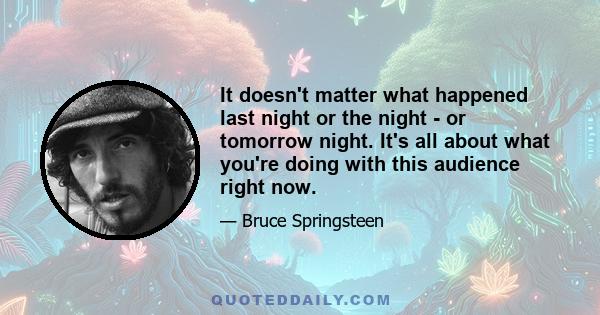 It doesn't matter what happened last night or the night - or tomorrow night. It's all about what you're doing with this audience right now.