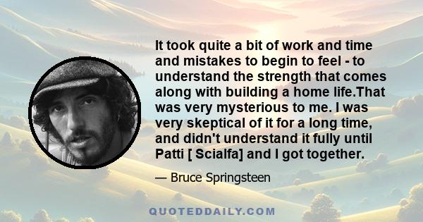 It took quite a bit of work and time and mistakes to begin to feel - to understand the strength that comes along with building a home life.That was very mysterious to me. I was very skeptical of it for a long time, and