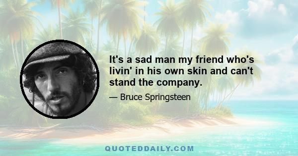 It's a sad man my friend who's livin' in his own skin and can't stand the company.