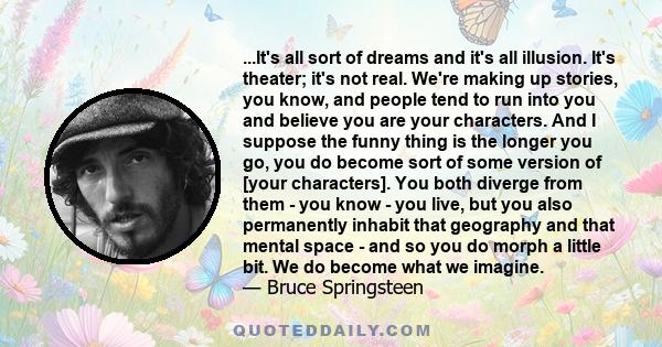 ...It's all sort of dreams and it's all illusion. It's theater; it's not real. We're making up stories, you know, and people tend to run into you and believe you are your characters. And I suppose the funny thing is the 