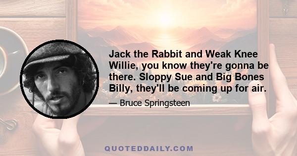 Jack the Rabbit and Weak Knee Willie, you know they're gonna be there. Sloppy Sue and Big Bones Billy, they'll be coming up for air.